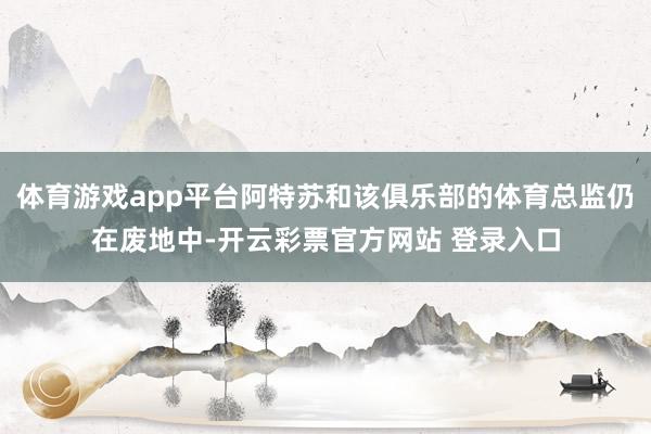 体育游戏app平台阿特苏和该俱乐部的体育总监仍在废地中-开云彩票官方网站 登录入口