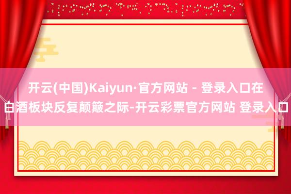 开云(中国)Kaiyun·官方网站 - 登录入口　　在白酒板块反复颠簸之际-开云彩票官方网站 登录入口