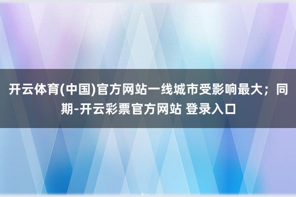 开云体育(中国)官方网站一线城市受影响最大；同期-开云彩票官方网站 登录入口