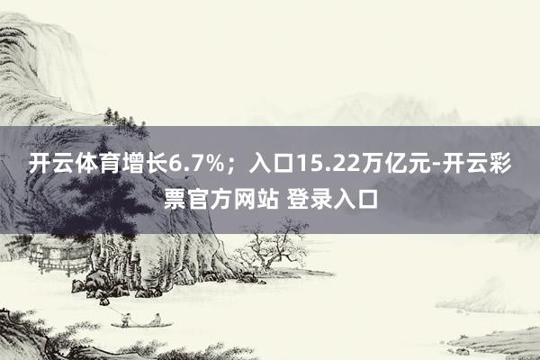 开云体育增长6.7%；入口15.22万亿元-开云彩票官方网站 登录入口