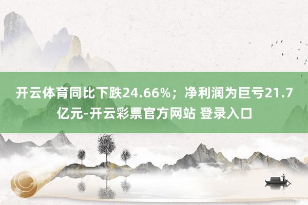 开云体育同比下跌24.66%；净利润为巨亏21.7亿元-开云彩票官方网站 登录入口