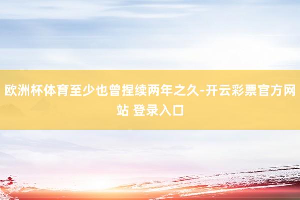 欧洲杯体育至少也曾捏续两年之久-开云彩票官方网站 登录入口