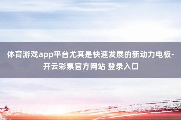 体育游戏app平台尤其是快速发展的新动力电板-开云彩票官方网站 登录入口
