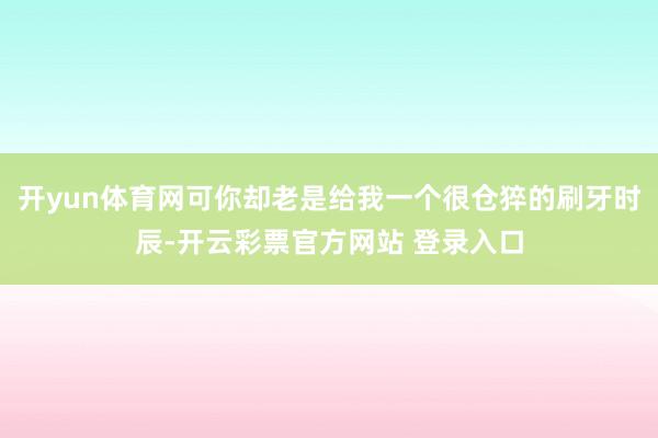 开yun体育网可你却老是给我一个很仓猝的刷牙时辰-开云彩票官方网站 登录入口