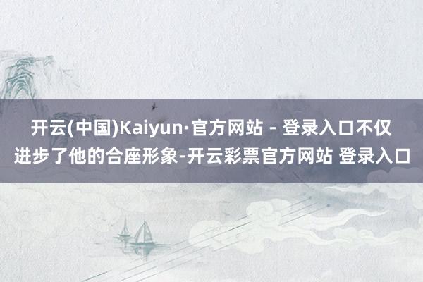 开云(中国)Kaiyun·官方网站 - 登录入口不仅进步了他的合座形象-开云彩票官方网站 登录入口