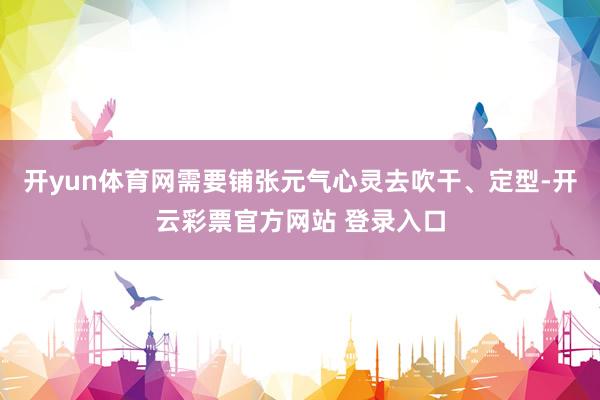 开yun体育网需要铺张元气心灵去吹干、定型-开云彩票官方网站 登录入口