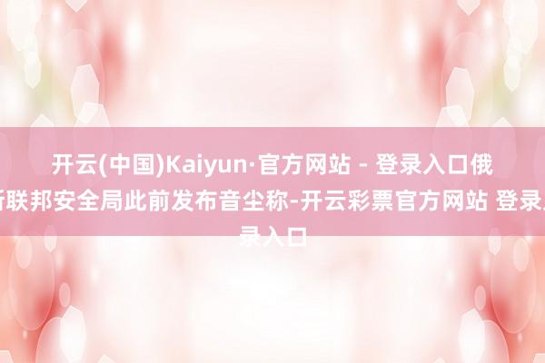 开云(中国)Kaiyun·官方网站 - 登录入口俄罗斯联邦安全局此前发布音尘称-开云彩票官方网站 登录入口