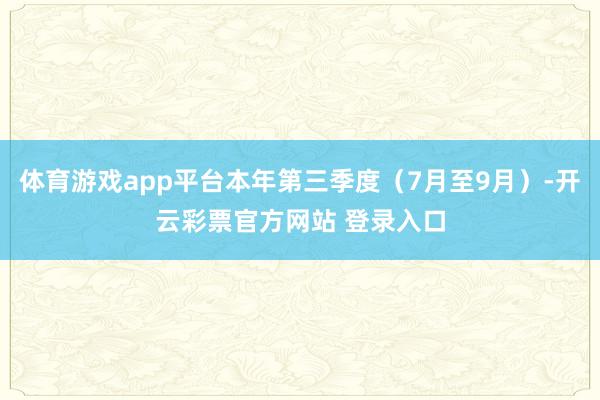 体育游戏app平台本年第三季度（7月至9月）-开云彩票官方网站 登录入口