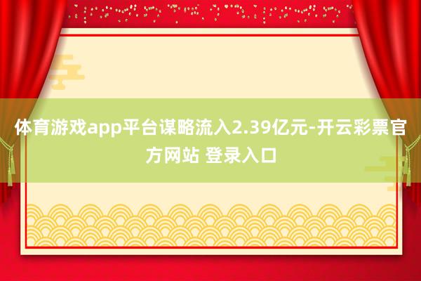 体育游戏app平台谋略流入2.39亿元-开云彩票官方网站 登录入口