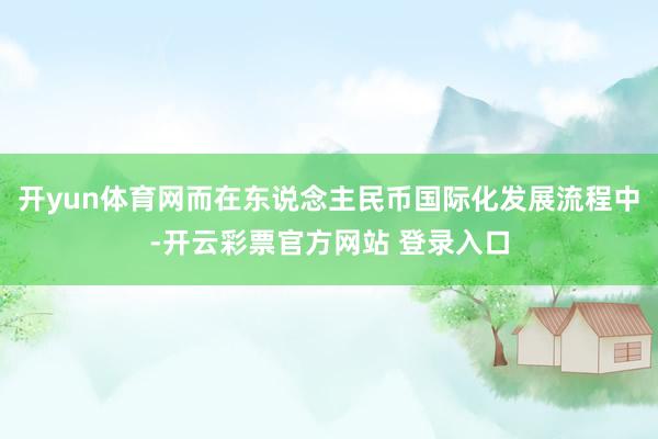 开yun体育网而在东说念主民币国际化发展流程中-开云彩票官方网站 登录入口