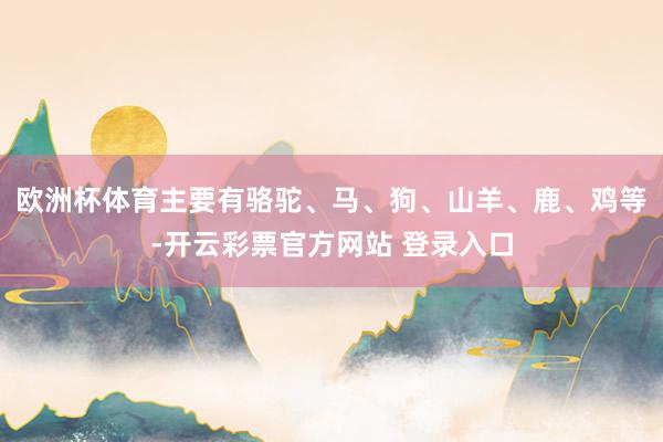 欧洲杯体育主要有骆驼、马、狗、山羊、鹿、鸡等-开云彩票官方网站 登录入口