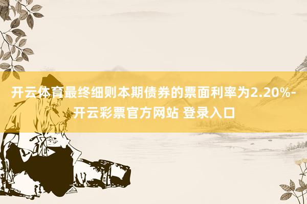 开云体育最终细则本期债券的票面利率为2.20%-开云彩票官方网站 登录入口