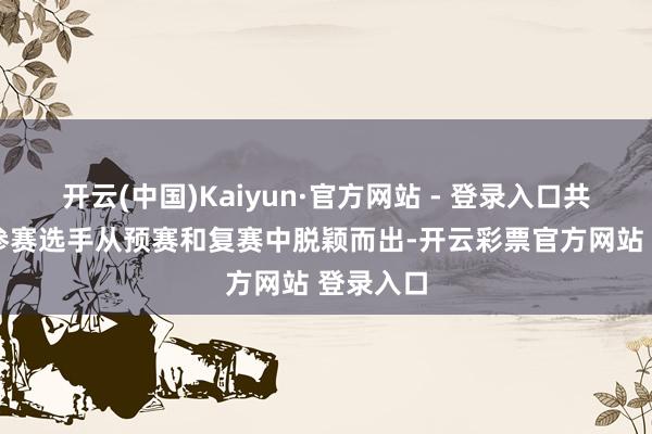 开云(中国)Kaiyun·官方网站 - 登录入口共有12名参赛选手从预赛和复赛中脱颖而出-开云彩票官方网站 登录入口