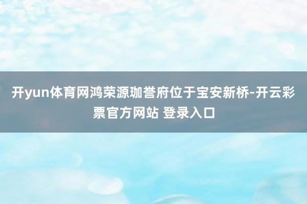 开yun体育网鸿荣源珈誉府位于宝安新桥-开云彩票官方网站 登录入口