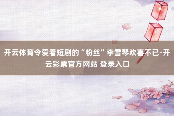 开云体育令爱看短剧的“粉丝”李雪琴欢喜不已-开云彩票官方网站 登录入口