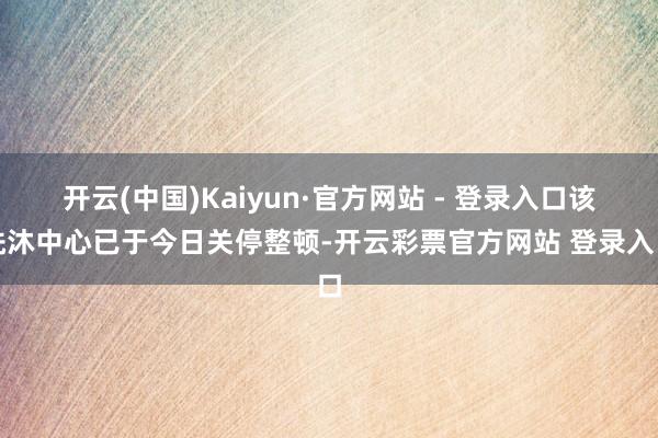 开云(中国)Kaiyun·官方网站 - 登录入口该洗沐中心已于今日关停整顿-开云彩票官方网站 登录入口