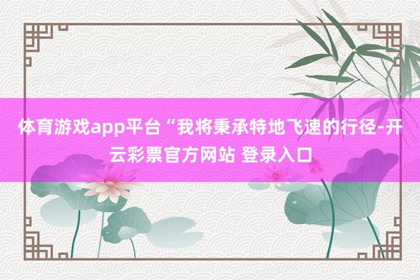 体育游戏app平台“我将秉承特地飞速的行径-开云彩票官方网站 登录入口