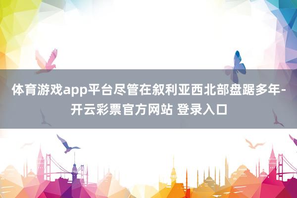 体育游戏app平台尽管在叙利亚西北部盘踞多年-开云彩票官方网站 登录入口