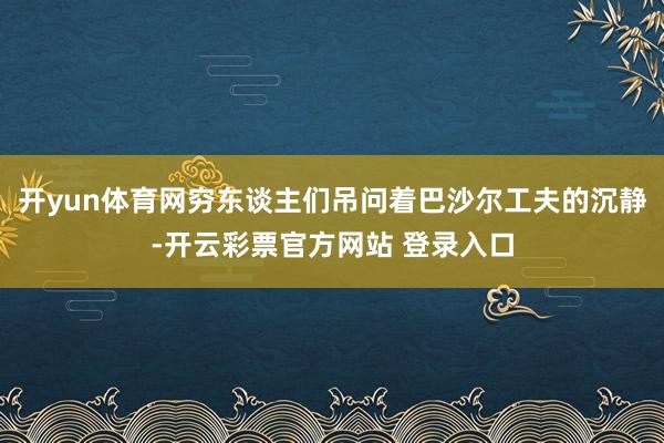 开yun体育网穷东谈主们吊问着巴沙尔工夫的沉静-开云彩票官方网站 登录入口