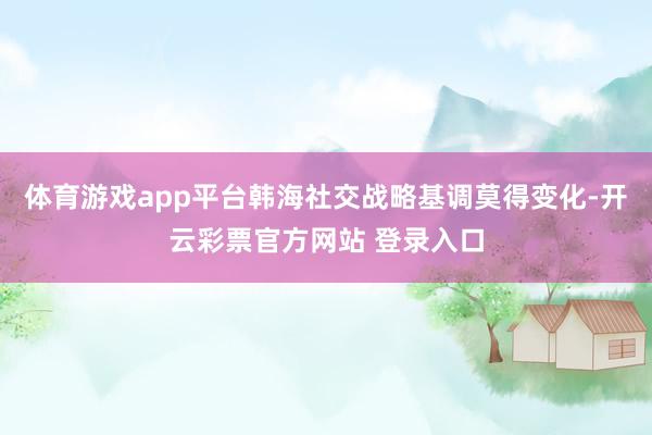 体育游戏app平台韩海社交战略基调莫得变化-开云彩票官方网站 登录入口