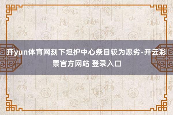 开yun体育网刻下坦护中心条目较为恶劣-开云彩票官方网站 登录入口