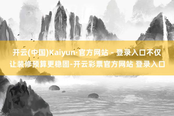 开云(中国)Kaiyun·官方网站 - 登录入口不仅让装修预算更稳固-开云彩票官方网站 登录入口