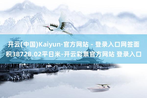 开云(中国)Kaiyun·官方网站 - 登录入口网签面积38728.02平日米-开云彩票官方网站 登录入口