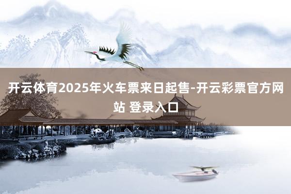 开云体育2025年火车票来日起售-开云彩票官方网站 登录入口