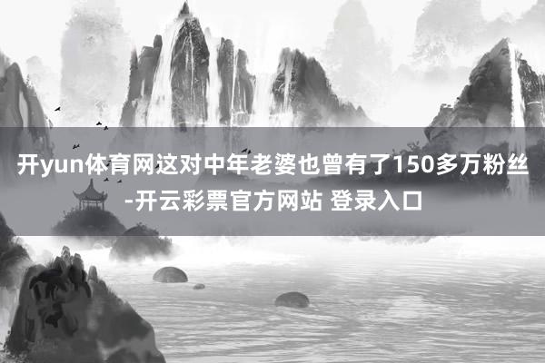 开yun体育网这对中年老婆也曾有了150多万粉丝-开云彩票官方网站 登录入口
