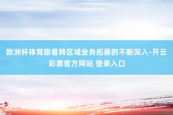 欧洲杯体育跟着跨区域业务拓展的不断深入-开云彩票官方网站 登录入口