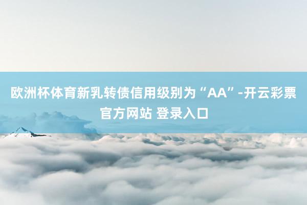 欧洲杯体育新乳转债信用级别为“AA”-开云彩票官方网站 登录入口