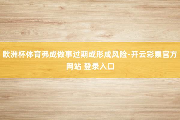 欧洲杯体育弗成做事过期或形成风险-开云彩票官方网站 登录入口