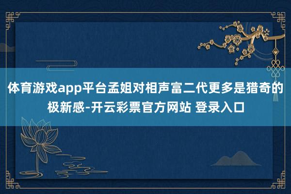 体育游戏app平台孟姐对相声富二代更多是猎奇的极新感-开云彩票官方网站 登录入口