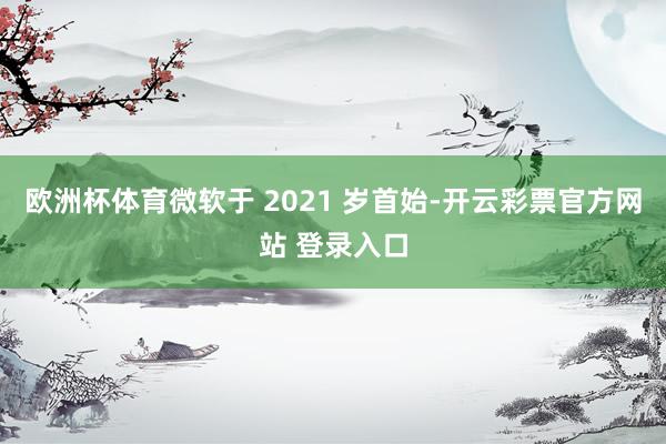 欧洲杯体育微软于 2021 岁首始-开云彩票官方网站 登录入口