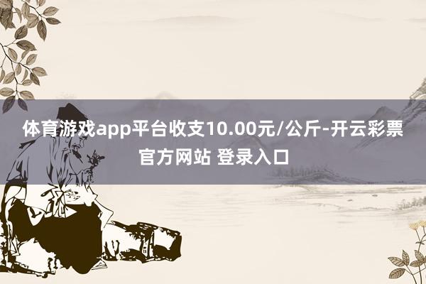 体育游戏app平台收支10.00元/公斤-开云彩票官方网站 登录入口