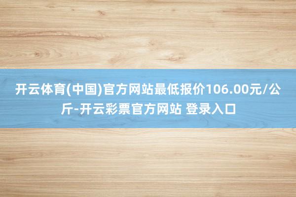 开云体育(中国)官方网站最低报价106.00元/公斤-开云彩票官方网站 登录入口