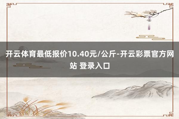 开云体育最低报价10.40元/公斤-开云彩票官方网站 登录入口