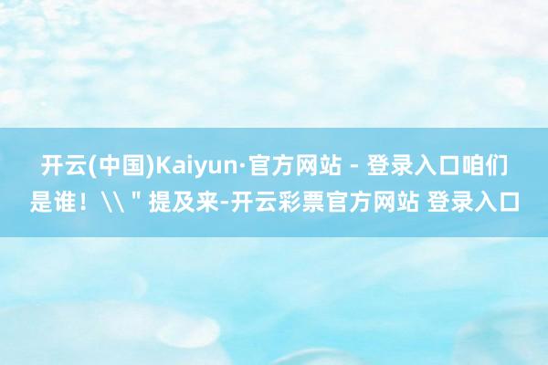 开云(中国)Kaiyun·官方网站 - 登录入口咱们是谁！\＂提及来-开云彩票官方网站 登录入口