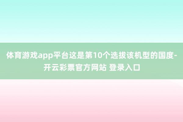 体育游戏app平台这是第10个选拔该机型的国度-开云彩票官方网站 登录入口