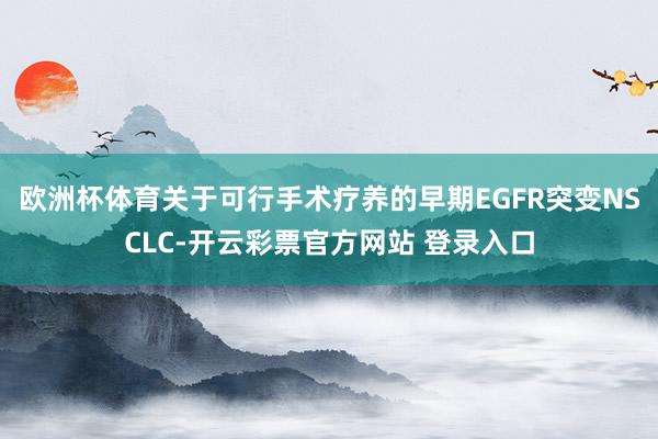 欧洲杯体育关于可行手术疗养的早期EGFR突变NSCLC-开云彩票官方网站 登录入口