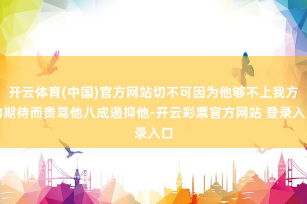 开云体育(中国)官方网站切不可因为他够不上我方的期待而责骂他八成遏抑他-开云彩票官方网站 登录入口