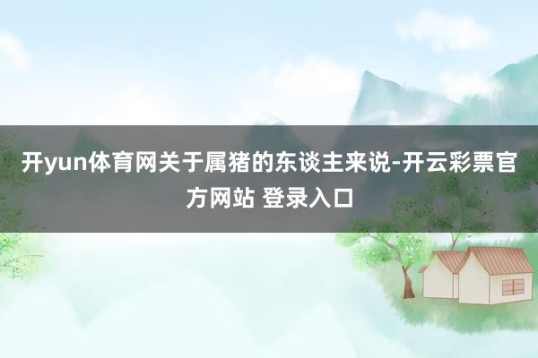 开yun体育网关于属猪的东谈主来说-开云彩票官方网站 登录入口