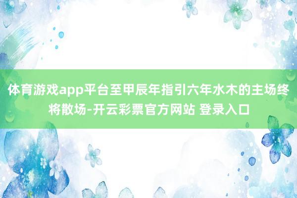体育游戏app平台至甲辰年指引六年水木的主场终将散场-开云彩票官方网站 登录入口