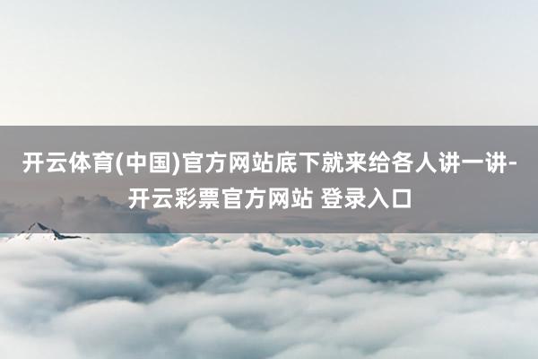 开云体育(中国)官方网站底下就来给各人讲一讲-开云彩票官方网站 登录入口