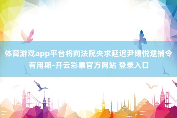 体育游戏app平台将向法院央求延迟尹锡悦逮捕令有用期-开云彩票官方网站 登录入口