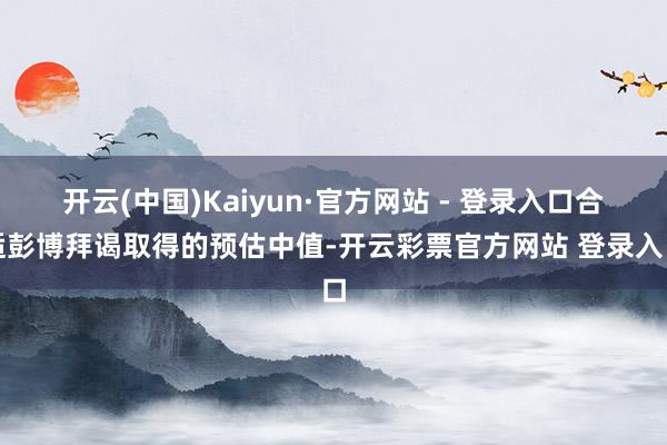 开云(中国)Kaiyun·官方网站 - 登录入口合适彭博拜谒取得的预估中值-开云彩票官方网站 登录入口