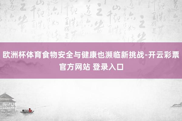 欧洲杯体育食物安全与健康也濒临新挑战-开云彩票官方网站 登录入口
