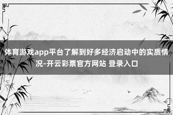 体育游戏app平台了解到好多经济启动中的实质情况-开云彩票官方网站 登录入口