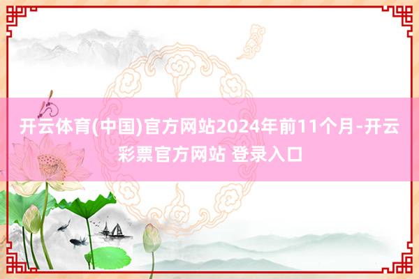 开云体育(中国)官方网站2024年前11个月-开云彩票官方网站 登录入口