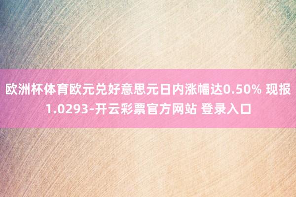 欧洲杯体育欧元兑好意思元日内涨幅达0.50% 现报1.0293-开云彩票官方网站 登录入口